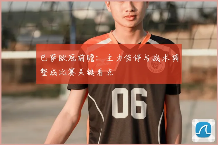 巴萨欧冠前瞻：主力伤停与战术调整成比赛关键看点