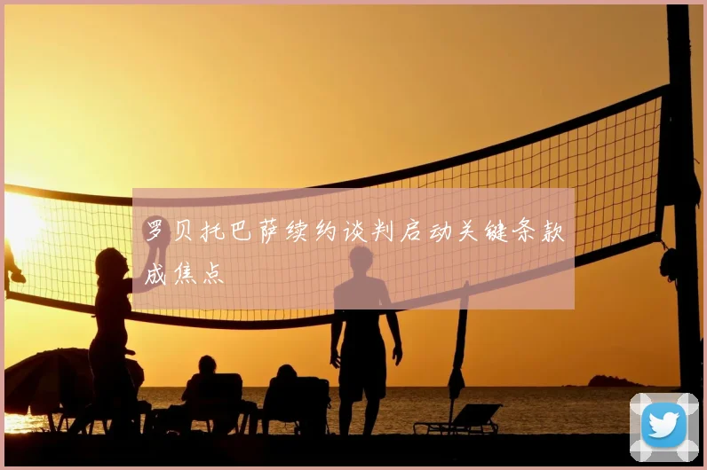 罗贝托巴萨续约谈判启动关键条款成焦点