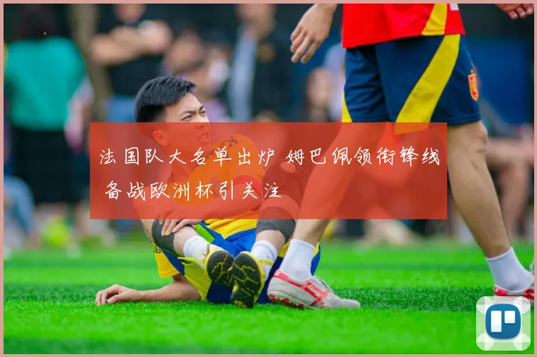 法国队大名单出炉 姆巴佩领衔锋线 备战欧洲杯引关注