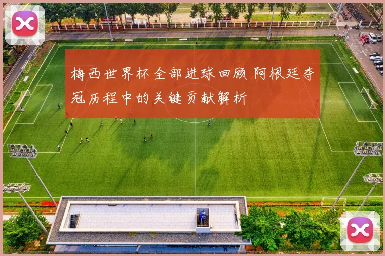 梅西世界杯全部进球回顾 阿根廷夺冠历程中的关键贡献解析