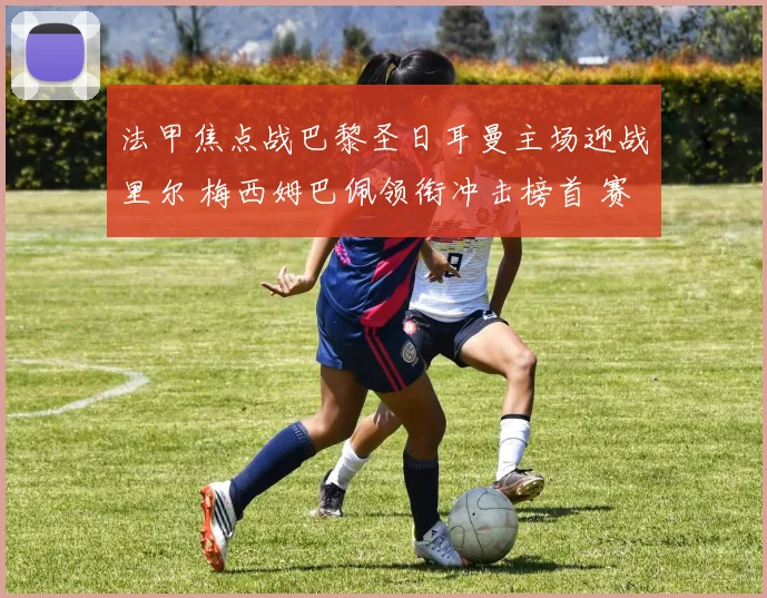 法甲焦点战巴黎圣日耳曼主场迎战里尔 梅西姆巴佩领衔冲击榜首 赛事看点十足