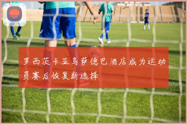 罗西茨卡亚乌萨德巴酒店成为运动员赛后恢复新选择