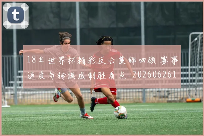 18年世界杯精彩反击集锦回顾 赛事速度与转换成制胜看点_20260626100110