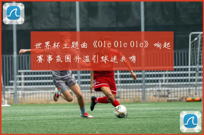 世界杯主题曲《Ole Ole Ole》响起 赛事氛围升温引球迷共鸣