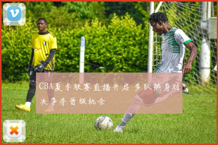 CBA夏季联赛直播开启 多队热身对决争夺晋级机会