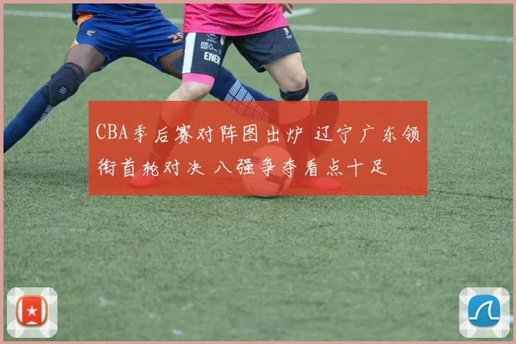 CBA季后赛对阵图出炉 辽宁广东领衔首轮对决 八强争夺看点十足
