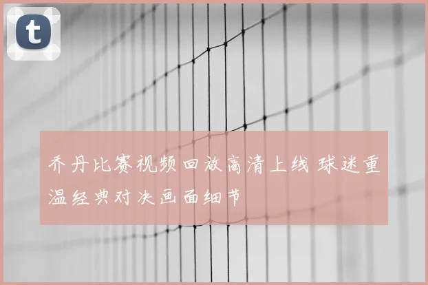 乔丹比赛视频回放高清上线 球迷重温经典对决画面细节