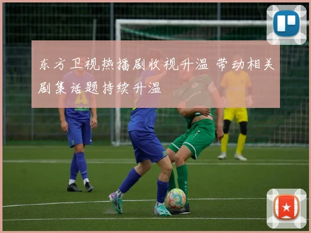 东方卫视热播剧收视升温 带动相关剧集话题持续升温