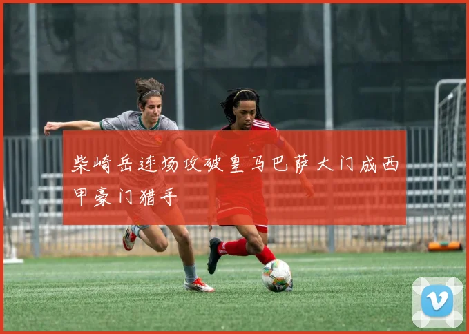 柴崎岳连场攻破皇马巴萨大门成西甲豪门猎手