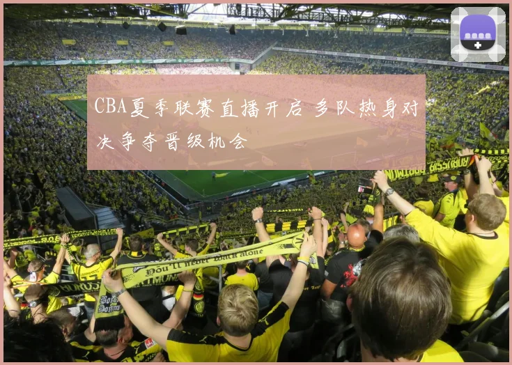 CBA夏季联赛直播开启 多队热身对决争夺晋级机会