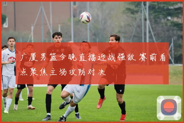 广厦男篮今晚直播迎战强敌 赛前看点聚焦主场攻防对决