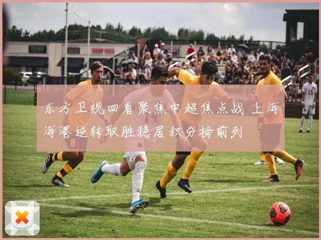 东方卫视回看聚焦中超焦点战 上海海港逆转取胜稳居积分榜前列