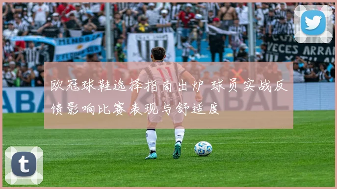 欧冠球鞋选择指南出炉 球员实战反馈影响比赛表现与舒适度