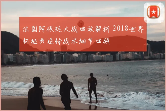 法国阿根廷大战回放解析 2018世界杯经典逆转战术细节回顾