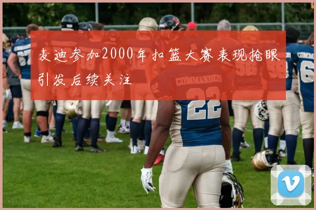 麦迪参加2000年扣篮大赛表现抢眼引发后续关注