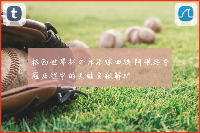 梅西世界杯全部进球回顾 阿根廷夺冠历程中的关键贡献解析