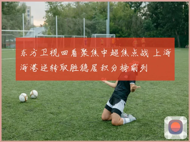 东方卫视回看聚焦中超焦点战 上海海港逆转取胜稳居积分榜前列