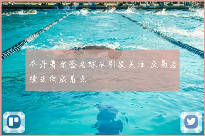 乔丹普尔签名球衣引发关注 交易后续去向成看点