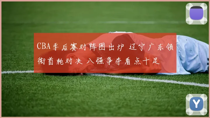 CBA季后赛对阵图出炉 辽宁广东领衔首轮对决 八强争夺看点十足