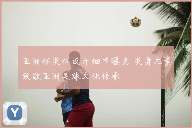 亚洲杯奖杯设计细节曝光 奖身元素致敬亚洲足球文化传承