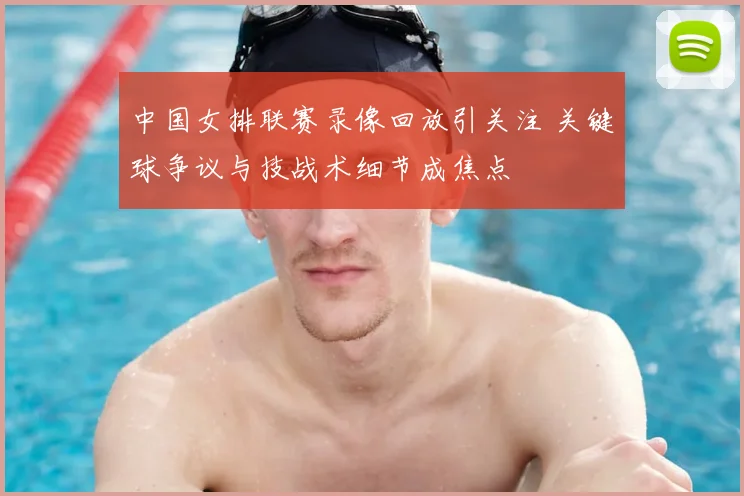 中国女排联赛录像回放引关注 关键球争议与技战术细节成焦点