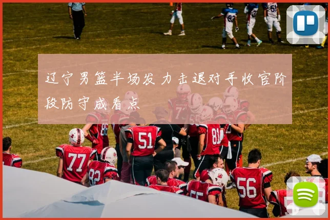 辽宁男篮半场发力击退对手收官阶段防守成看点