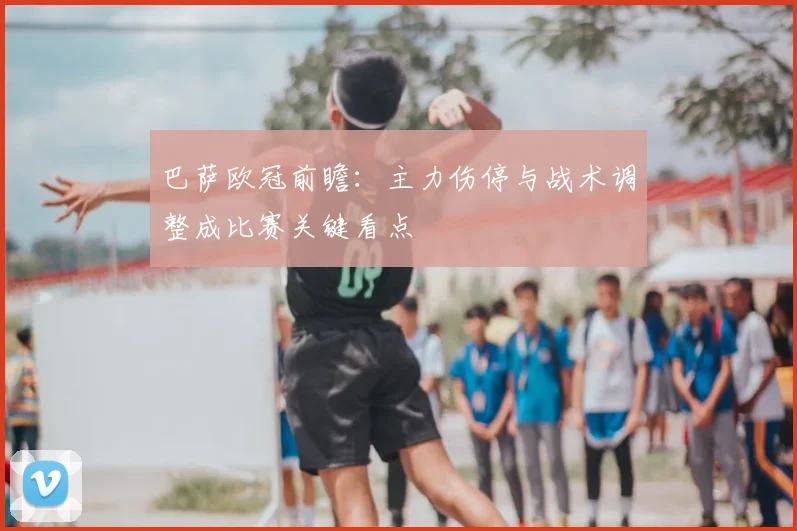 巴萨欧冠前瞻：主力伤停与战术调整成比赛关键看点