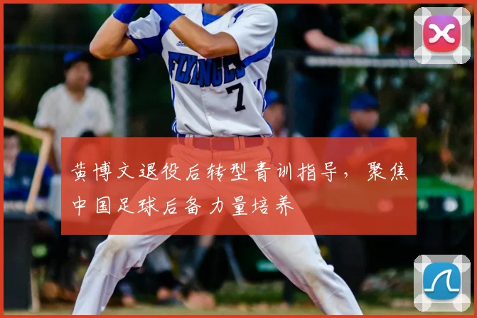 黄博文退役后转型青训指导,聚焦中国足球后备力量培养