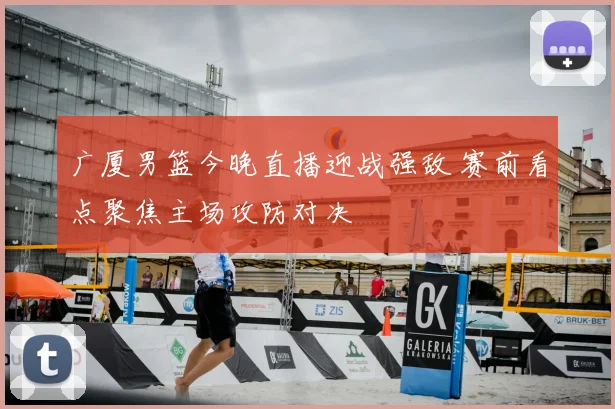 广厦男篮今晚直播迎战强敌 赛前看点聚焦主场攻防对决