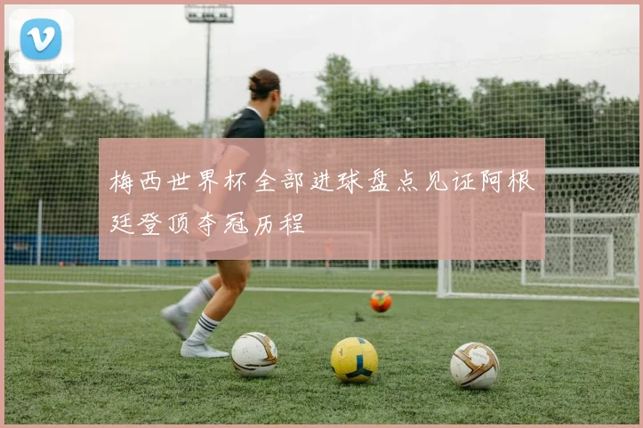 梅西世界杯全部进球盘点见证阿根廷登顶夺冠历程