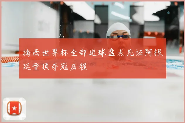 梅西世界杯全部进球盘点见证阿根廷登顶夺冠历程