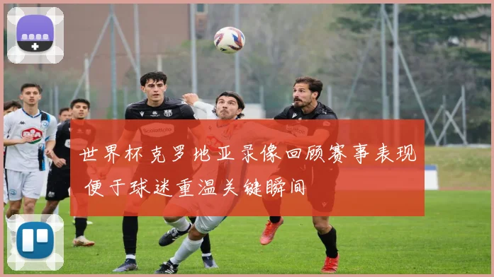 世界杯克罗地亚录像回顾赛事表现 便于球迷重温关键瞬间