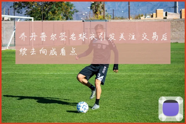 乔丹普尔签名球衣引发关注 交易后续去向成看点