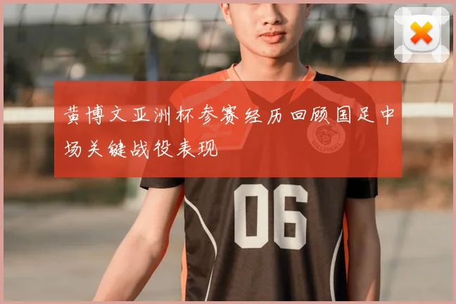 黄博文亚洲杯参赛经历回顾国足中场关键战役表现