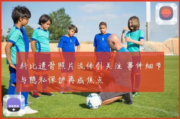 科比遗骨照片流传引关注 事件细节与隐私保护再成焦点