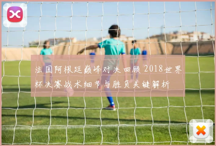 法国阿根廷巅峰对决回顾 2018世界杯决赛战术细节与胜负关键解析