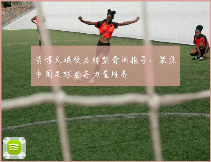 黄博文退役后转型青训指导，聚焦中国足球后备力量培养