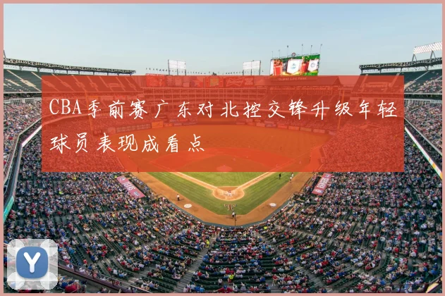 CBA季前赛广东对北控交锋升级年轻球员表现成看点