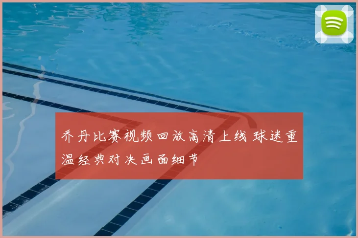 乔丹比赛视频回放高清上线 球迷重温经典对决画面细节