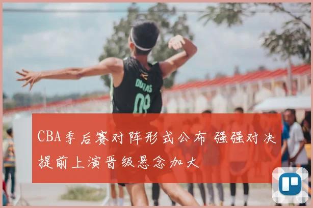 CBA季后赛对阵形式公布 强强对决提前上演晋级悬念加大