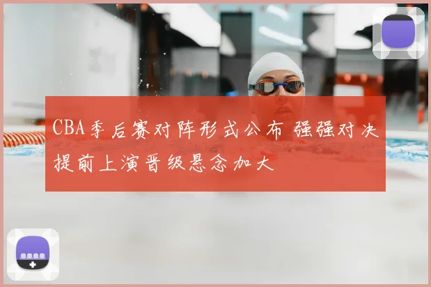 CBA季后赛对阵形式公布 强强对决提前上演晋级悬念加大