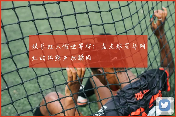 娱乐红人馆世界杯：盘点球星与网红的热辣互动瞬间