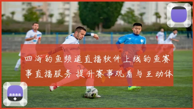 四海钓鱼频道直播软件上线钓鱼赛事直播服务 提升赛事观看与互动体验
