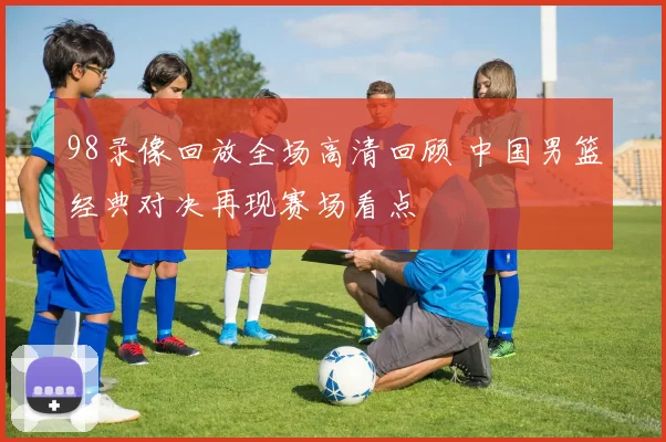 98录像回放全场高清回顾 中国男篮经典对决再现赛场看点