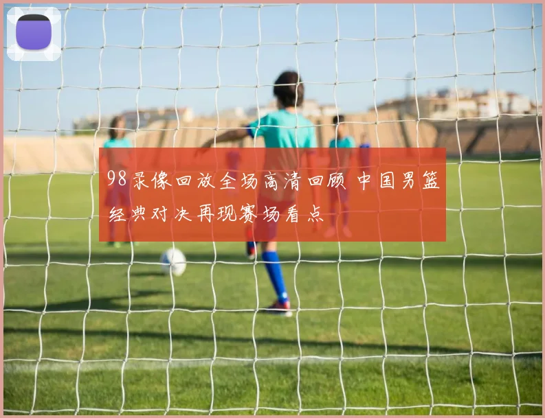 98录像回放全场高清回顾 中国男篮经典对决再现赛场看点