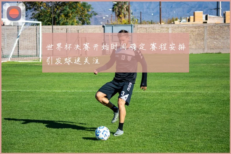 世界杯决赛开始时间确定 赛程安排引发球迷关注