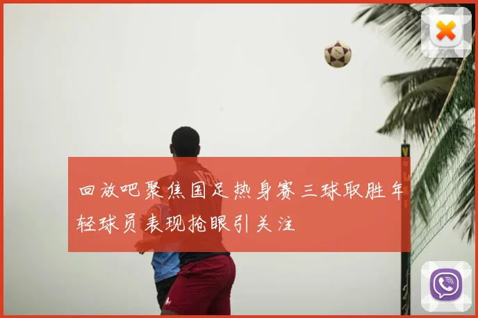 回放吧聚焦国足热身赛三球取胜年轻球员表现抢眼引关注