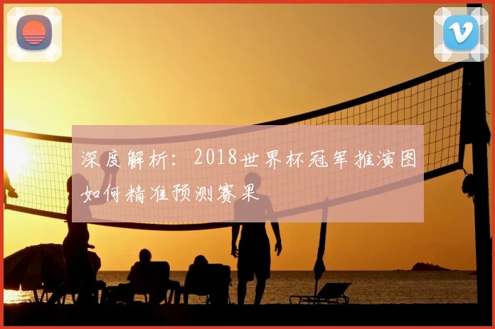 深度解析:2018世界杯冠军推演图如何精准预测赛果