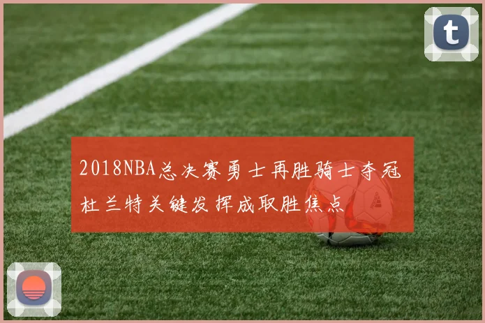 2018NBA总决赛勇士再胜骑士夺冠 杜兰特关键发挥成取胜焦点