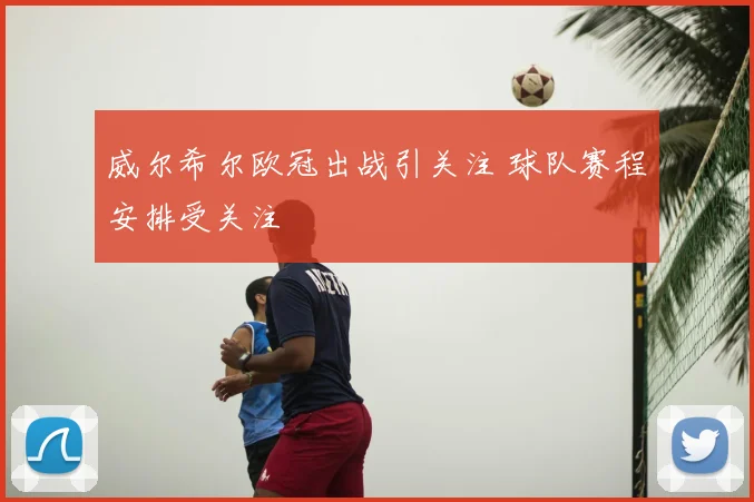 威尔希尔欧冠出战引关注 球队赛程安排受关注